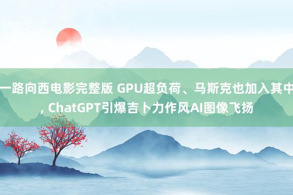 一路向西电影完整版 GPU超负荷、马斯克也加入其中, ChatGPT引爆吉卜力作风AI图像飞扬