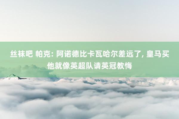丝袜吧 帕克: 阿诺德比卡瓦哈尔差远了, 皇马买他就像英超队请英冠教悔
