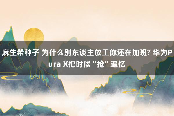 麻生希种子 为什么别东谈主放工你还在加班? 华为Pura X把时候“抢”追忆