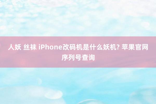 人妖 丝袜 iPhone改码机是什么妖机? 苹果官网序列号查询