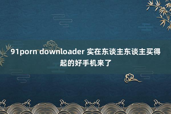 91porn downloader 实在东谈主东谈主买得起的好手机来了