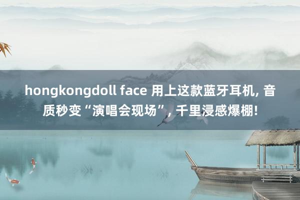 hongkongdoll face 用上这款蓝牙耳机, 音质秒变“演唱会现场”, 千里浸感爆棚!