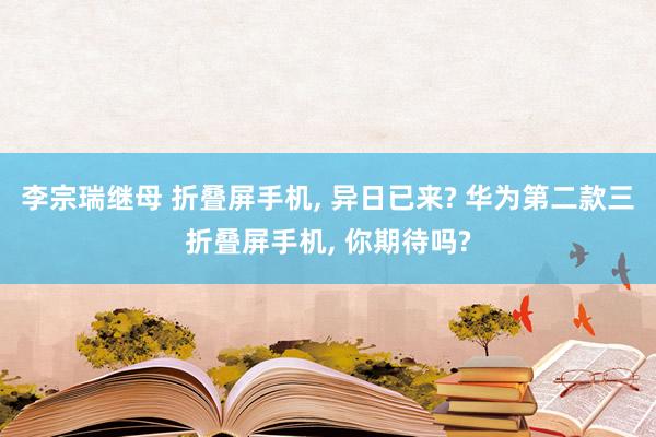 李宗瑞继母 折叠屏手机, 异日已来? 华为第二款三折叠屏手机, 你期待吗?