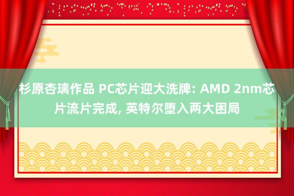 杉原杏璃作品 PC芯片迎大洗牌: AMD 2nm芯片流片完成, 英特尔堕入两大困局