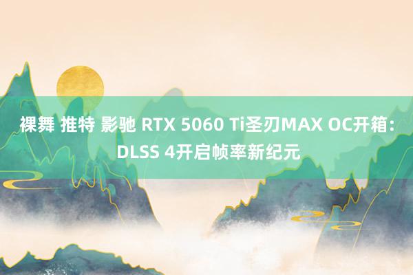 裸舞 推特 影驰 RTX 5060 Ti圣刃MAX OC开箱: DLSS 4开启帧率新纪元