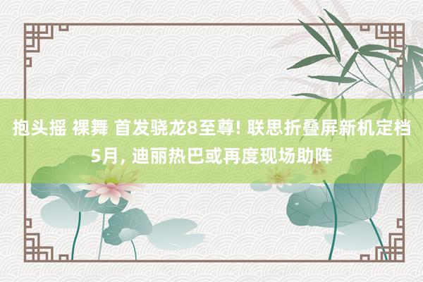 抱头摇 裸舞 首发骁龙8至尊! 联思折叠屏新机定档5月, 迪丽热巴或再度现场助阵