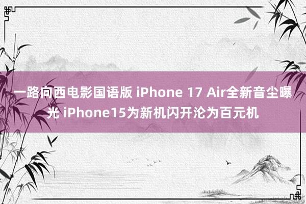 一路向西电影国语版 iPhone 17 Air全新音尘曝光 iPhone15为新机闪开沦为百元机