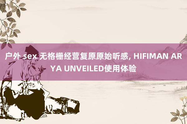 户外 sex 无格栅经营复原原始听感, HIFIMAN ARYA UNVEILED使用体验