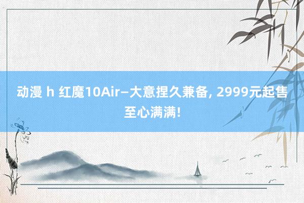 动漫 h 红魔10Air—大意捏久兼备, 2999元起售至心满满!