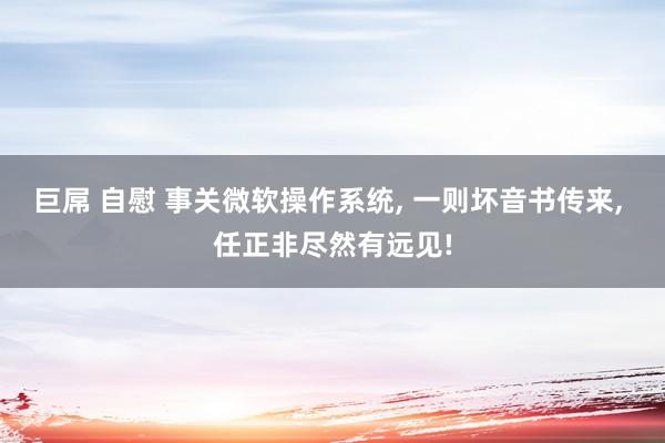 巨屌 自慰 事关微软操作系统, 一则坏音书传来, 任正非尽然有远见!