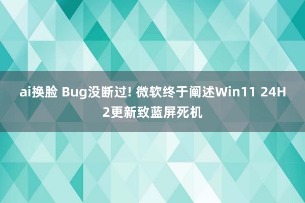 ai换脸 Bug没断过! 微软终于阐述Win11 24H2更新致蓝屏死机