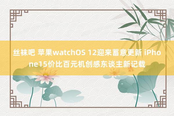 丝袜吧 苹果watchOS 12迎来蓄意更新 iPhone15价比百元机创感东谈主新记载