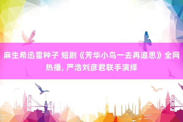 麻生希迅雷种子 短剧《芳华小鸟一去再追思》全网热播, 严浩刘彦君联手演绎