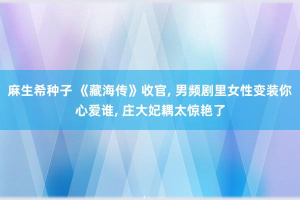 麻生希种子 《藏海传》收官, 男频剧里女性变装你心爱谁, 庄大妃耦太惊艳了