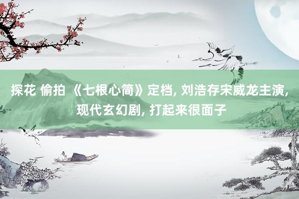 探花 偷拍 《七根心简》定档, 刘浩存宋威龙主演, 现代玄幻剧, 打起来很面子
