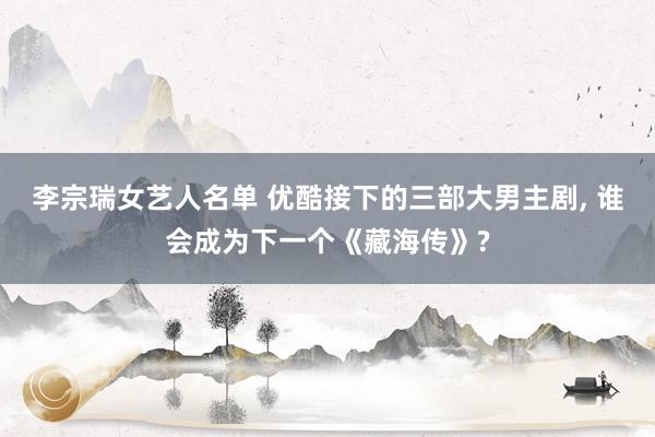 李宗瑞女艺人名单 优酷接下的三部大男主剧, 谁会成为下一个《藏海传》?