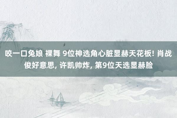 咬一口兔娘 裸舞 9位神选角心脏显赫天花板! 肖战俊好意思, 许凯帅炸, 第9位天选显赫脸