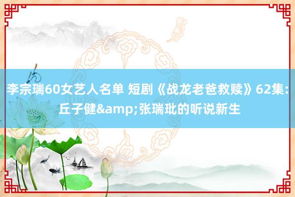 李宗瑞60女艺人名单 短剧《战龙老爸救赎》62集: 丘子健&张瑞玭的听说新生