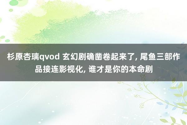 杉原杏璃qvod 玄幻剧确凿卷起来了, 尾鱼三部作品接连影视化, 谁才是你的本命剧
