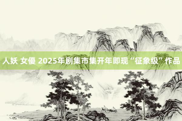 人妖 女優 2025年剧集市集开年即现“征象级”作品