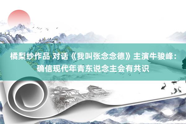 橘梨纱作品 对话《我叫张念念德》主演牛骏峰：确信现代年青东说念主会有共识