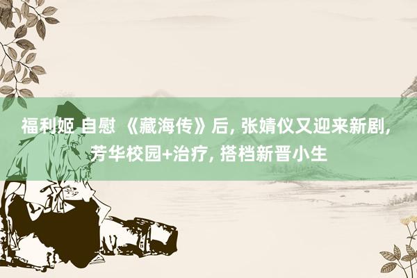 福利姬 自慰 《藏海传》后, 张婧仪又迎来新剧, 芳华校园+治疗, 搭档新晋小生