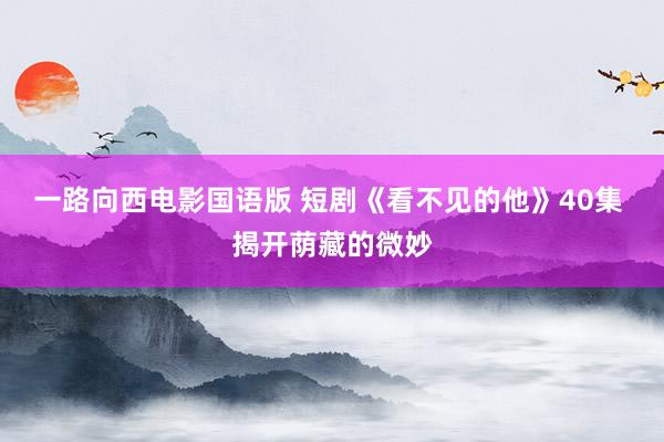 一路向西电影国语版 短剧《看不见的他》40集 揭开荫藏的微妙