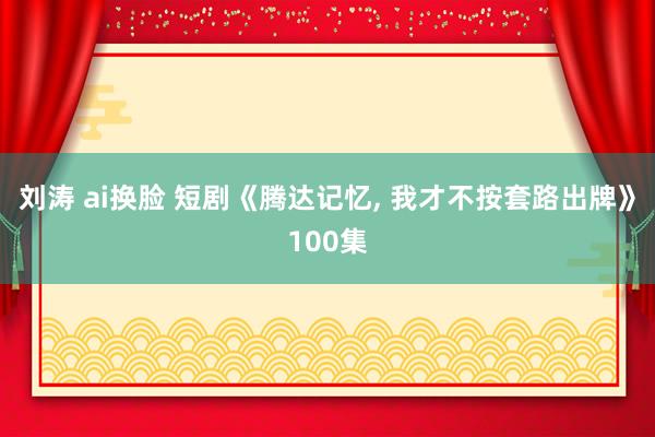 刘涛 ai换脸 短剧《腾达记忆, 我才不按套路出牌》100集