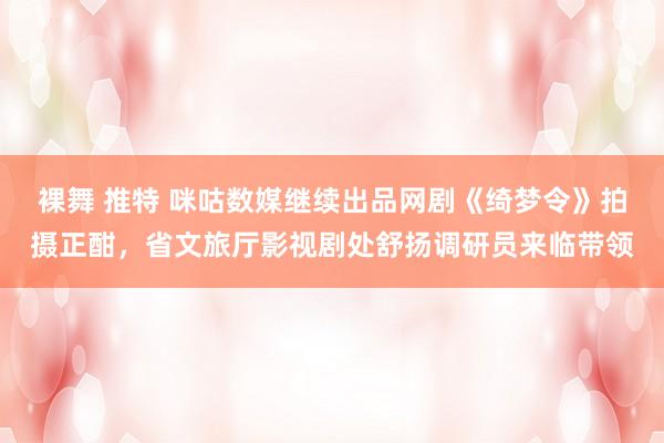裸舞 推特 咪咕数媒继续出品网剧《绮梦令》拍摄正酣，省文旅厅影视剧处舒扬调研员来临带领