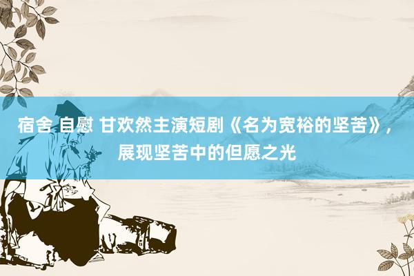 宿舍 自慰 甘欢然主演短剧《名为宽裕的坚苦》, 展现坚苦中的但愿之光