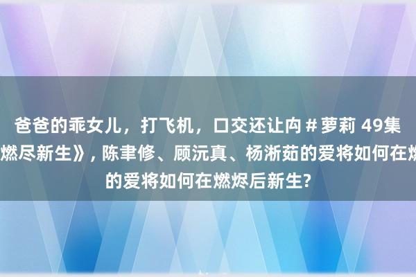 爸爸的乖女儿，打飞机，口交还让禸＃萝莉 49集短剧《爱于燃尽新生》, 陈聿修、顾沅真、杨淅茹的爱将如何在燃烬后新生?