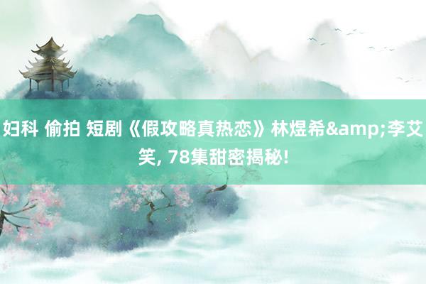 妇科 偷拍 短剧《假攻略真热恋》林煜希&李艾笑, 78集甜密揭秘!