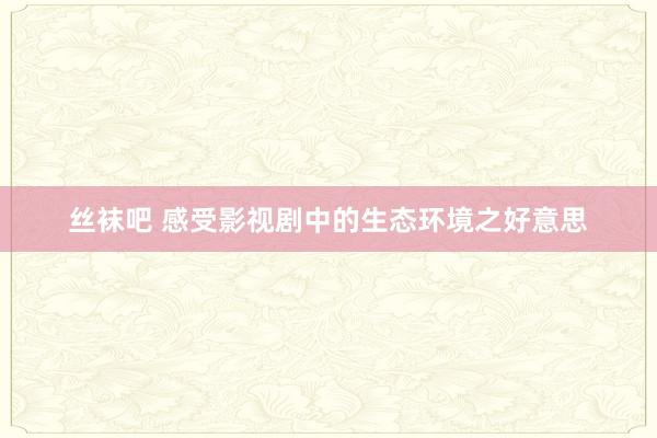 丝袜吧 感受影视剧中的生态环境之好意思