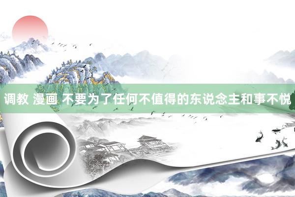 调教 漫画 不要为了任何不值得的东说念主和事不悦