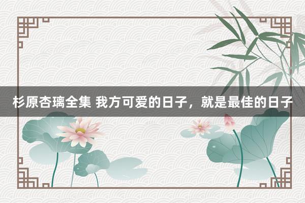 杉原杏璃全集 我方可爱的日子，就是最佳的日子