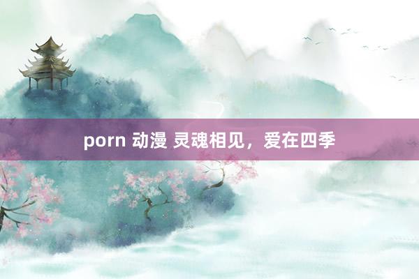 porn 动漫 灵魂相见，爱在四季