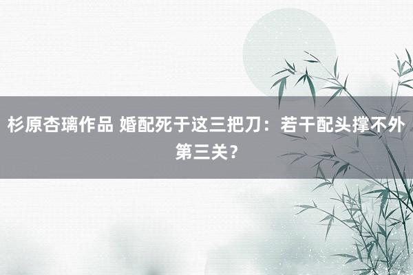 杉原杏璃作品 婚配死于这三把刀：若干配头撑不外第三关？