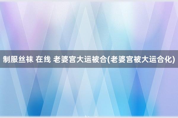 制服丝袜 在线 老婆宫大运被合(老婆宫被大运合化)