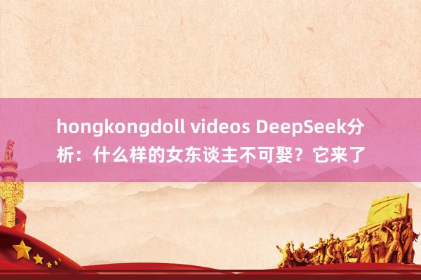 hongkongdoll videos DeepSeek分析：什么样的女东谈主不可娶？它来了