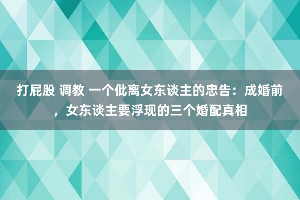 打屁股 调教 一个仳离女东谈主的忠告：成婚前，女东谈主要浮现的三个婚配真相