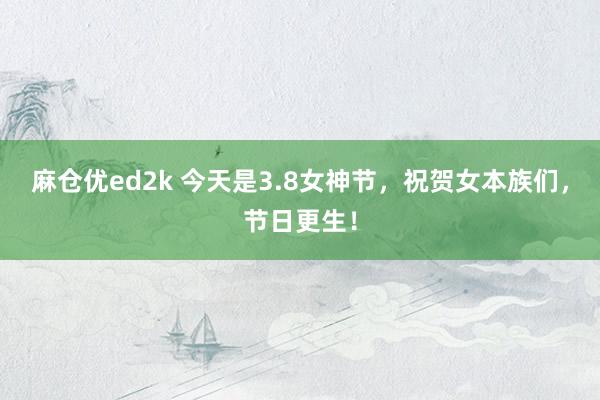 麻仓优ed2k 今天是3.8女神节，祝贺女本族们，节日更生！