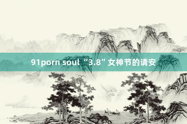 91porn soul “3.8”女神节的请安
