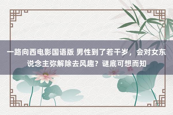 一路向西电影国语版 男性到了若干岁，会对女东说念主弥解除去风趣？谜底可想而知