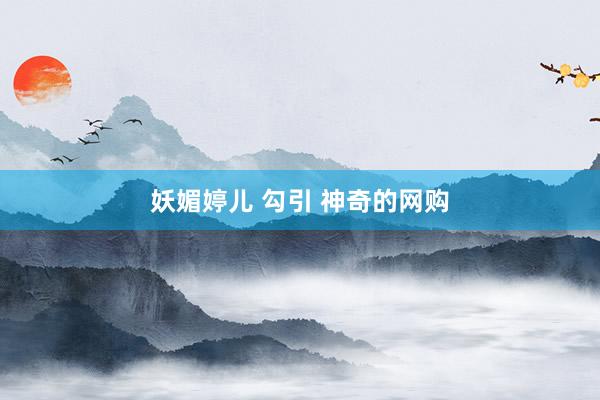 妖媚婷儿 勾引 神奇的网购