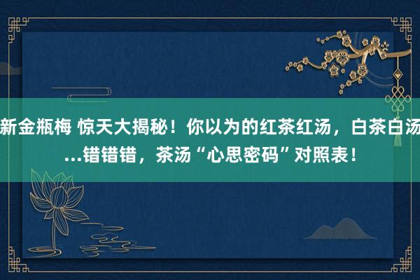 新金瓶梅 惊天大揭秘！你以为的红茶红汤，白茶白汤...错错错，茶汤“心思密码”对照表！