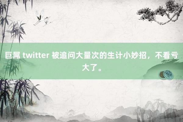 巨屌 twitter 被追问大量次的生计小妙招，不看亏大了。