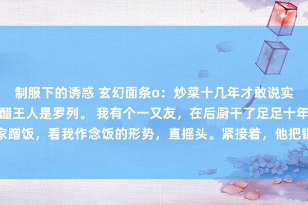 制服下的诱惑 玄幻面条o：炒菜十几年才敢说实话：饭馆后厨的油盐酱醋王人是罗列。 我有个一又友，在后厨干了足足十年。有一趟，他来我家蹭饭，看我作念饭的形势，直摇头。紧接着，他把锅铲一扔，开动传授他的独家隐私。他说煮米...