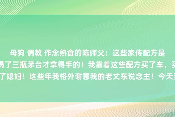 母狗 调教 作念熟食的陈师父：这些家传配方是我往时和老丈东说念主喝了三瓶茅台才拿得手的！我靠着这些配方买了车，买了房，然后娶上了媳妇！这些年我格外谢意我的老丈东说念主！今天我把这些配方发出来共享给各人！冷漠储藏！