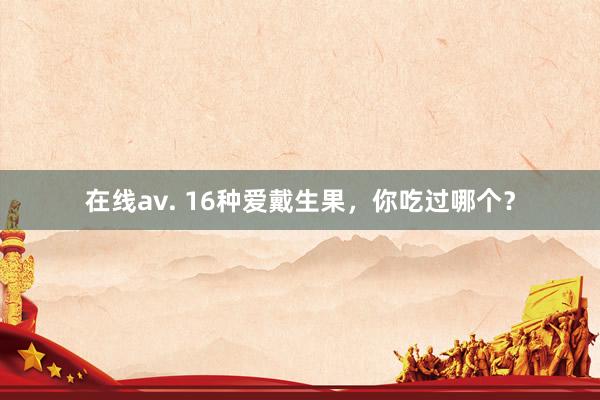 在线av. 16种爱戴生果，你吃过哪个？