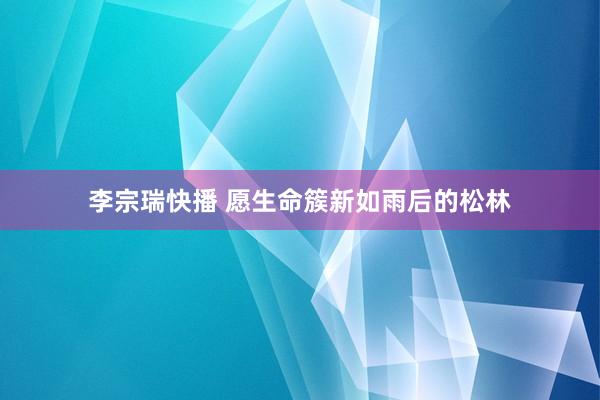 李宗瑞快播 愿生命簇新如雨后的松林
